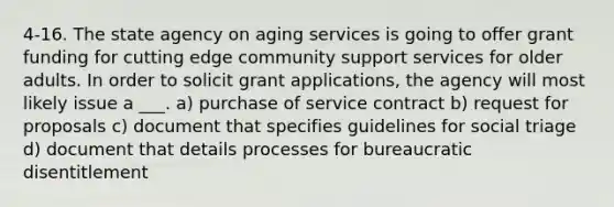 4-16. The state agency on aging services is going to offer grant funding for cutting edge community support services for older adults. In order to solicit grant applications, the agency will most likely issue a ___. a) purchase of service contract b) request for proposals c) document that specifies guidelines for social triage d) document that details processes for bureaucratic disentitlement