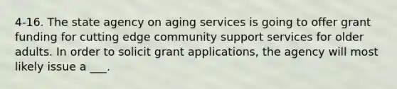 4-16. The state agency on aging services is going to offer grant funding for cutting edge community support services for older adults. In order to solicit grant applications, the agency will most likely issue a ___.