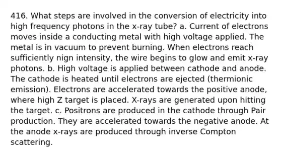 416. What steps are involved in the conversion of electricity into high frequency photons in the x-ray tube? a. Current of electrons moves inside a conducting metal with high voltage applied. The metal is in vacuum to prevent burning. When electrons reach sufficiently nign intensity, the wire begins to glow and emit x-ray photons. b. High voltage is applied between cathode and anode. The cathode is heated until electrons are ejected (thermionic emission). Electrons are accelerated towards the positive anode, where high Z target is placed. X-rays are generated upon hitting the target. c. Positrons are produced in the cathode through Pair production. They are accelerated towards the negative anode. At the anode x-rays are produced through inverse Compton scattering.