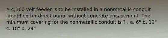 A 4,160-volt feeder is to be installed in a nonmetallic conduit identified for direct burial without concrete encasement. The minimum covering for the nonmetallic conduit is ? . a. 6" b. 12" c. 18" d. 24"