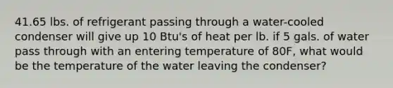 41.65 lbs. of refrigerant passing through a water-cooled condenser will give up 10 Btu's of heat per lb. if 5 gals. of water pass through with an entering temperature of 80F, what would be the temperature of the water leaving the condenser?