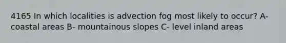 4165 In which localities is advection fog most likely to occur? A- coastal areas B- mountainous slopes C- level inland areas