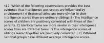 417. Which of the following observations provides the best evidence that intelligence test scores are influenced by environment? A )fraternal twins are more similar in their intelligence scores than are ordinary siblings B) The intelligence scores of children are positively correlated with those of their parents. C) Identical twins are more similar in their intelligence scores than are fraternal twins. D The intelligence scores of siblings reared together are positively correlated. ) E) Different national groups have different average intelligence scores.