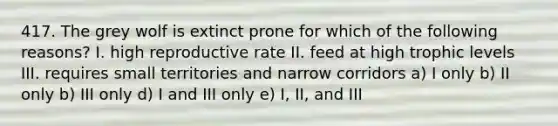 417. The grey wolf is extinct prone for which of the following reasons? I. high reproductive rate II. feed at high trophic levels III. requires small territories and narrow corridors a) I only b) II only b) III only d) I and III only e) I, II, and III