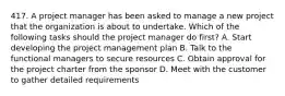 417. A project manager has been asked to manage a new project that the organization is about to undertake. Which of the following tasks should the project manager do first? A. Start developing the project management plan B. Talk to the functional managers to secure resources C. Obtain approval for the project charter from the sponsor D. Meet with the customer to gather detailed requirements