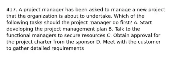 417. A project manager has been asked to manage a new project that the organization is about to undertake. Which of the following tasks should the project manager do first? A. Start developing the project management plan B. Talk to the functional managers to secure resources C. Obtain approval for the project charter from the sponsor D. Meet with the customer to gather detailed requirements