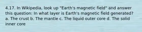 4.17. In Wikipedia, look up "Earth's magnetic field" and answer this question: In what layer is Earth's magnetic field generated? a. The crust b. The mantle c. The liquid outer core d. The solid inner core