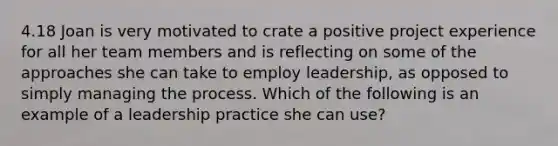 4.18 Joan is very motivated to crate a positive project experience for all her team members and is reflecting on some of the approaches she can take to employ leadership, as opposed to simply managing the process. Which of the following is an example of a leadership practice she can use?