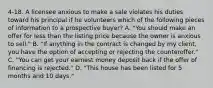 4-18. A licensee anxious to make a sale violates his duties toward his principal if he volunteers which of the following pieces of information to a prospective buyer? A. "You should make an offer for less than the listing price because the owner is anxious to sell." B. "If anything in the contract is changed by my client, you have the option of accepting or rejecting the counteroffer." C. "You can get your earnest money deposit back if the offer of financing is rejected." D. "This house has been listed for 5 months and 10 days."