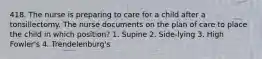 418. The nurse is preparing to care for a child after a tonsillectomy. The nurse documents on the plan of care to place the child in which position? 1. Supine 2. Side-lying 3. High Fowler's 4. Trendelenburg's