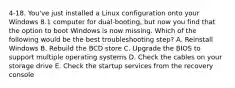 4-18. You've just installed a Linux configuration onto your Windows 8.1 computer for dual-booting, but now you find that the option to boot Windows is now missing. Which of the following would be the best troubleshooting step? A. Reinstall Windows B. Rebuild the BCD store C. Upgrade the BIOS to support multiple operating systems D. Check the cables on your storage drive E. Check the startup services from the recovery console