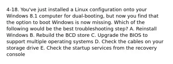 4-18. You've just installed a Linux configuration onto your Windows 8.1 computer for dual-booting, but now you find that the option to boot Windows is now missing. Which of the following would be the best troubleshooting step? A. Reinstall Windows B. Rebuild the BCD store C. Upgrade the BIOS to support multiple operating systems D. Check the cables on your storage drive E. Check the startup services from the recovery console