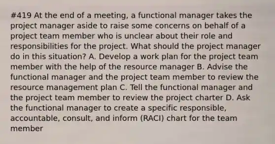 #419 At the end of a meeting, a functional manager takes the project manager aside to raise some concerns on behalf of a project team member who is unclear about their role and responsibilities for the project. What should the project manager do in this situation? A. Develop a work plan for the project team member with the help of the resource manager B. Advise the functional manager and the project team member to review the resource management plan C. Tell the functional manager and the project team member to review the project charter D. Ask the functional manager to create a specific responsible, accountable, consult, and inform (RACI) chart for the team member