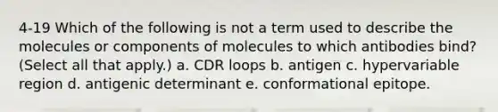 4-19 Which of the following is not a term used to describe the molecules or components of molecules to which antibodies bind? (Select all that apply.) a. CDR loops b. antigen c. hypervariable region d. antigenic determinant e. conformational epitope.