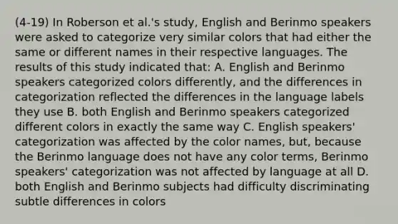 (4-19) In Roberson et al.'s study, English and Berinmo speakers were asked to categorize very similar colors that had either the same or different names in their respective languages. The results of this study indicated that: A. English and Berinmo speakers categorized colors differently, and the differences in categorization reflected the differences in the language labels they use B. both English and Berinmo speakers categorized different colors in exactly the same way C. English speakers' categorization was affected by the color names, but, because the Berinmo language does not have any color terms, Berinmo speakers' categorization was not affected by language at all D. both English and Berinmo subjects had difficulty discriminating subtle differences in colors