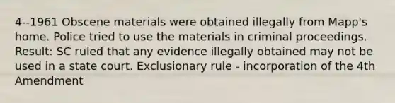 4--1961 Obscene materials were obtained illegally from Mapp's home. Police tried to use the materials in criminal proceedings. Result: SC ruled that any evidence illegally obtained may not be used in a state court. Exclusionary rule - incorporation of the 4th Amendment