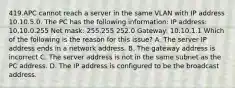 419.APC cannot reach a server in the same VLAN with IP address 10.10.5.0. The PC has the following information: IP address: 10,10.0.255 Net mask: 255.255 252.0 Gateway: 10.10.1.1 Which of the following is the reason for this issue? A. The server IP address ends in a network address. B. The gateway address is incorrect C. The server address is not in the same subnet as the PC address. D. The IP address is configured to be the broadcast address.