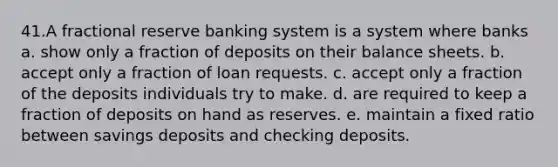 41.A fractional reserve banking system is a system where banks a. show only a fraction of deposits on their balance sheets. b. accept only a fraction of loan requests. c. accept only a fraction of the deposits individuals try to make. d. are required to keep a fraction of deposits on hand as reserves. e. maintain a fixed ratio between savings deposits and checking deposits.