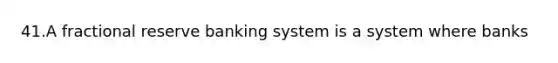 41.A fractional reserve banking system is a system where banks