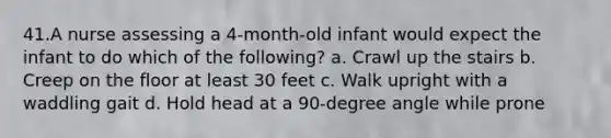 41.A nurse assessing a 4-month-old infant would expect the infant to do which of the following? a. Crawl up the stairs b. Creep on the floor at least 30 feet c. Walk upright with a waddling gait d. Hold head at a 90-degree angle while prone