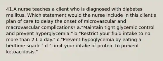 41.A nurse teaches a client who is diagnosed with diabetes mellitus. Which statement would the nurse include in this client's plan of care to delay the onset of microvascular and macrovascular complications? a."Maintain tight glycemic control and prevent hyperglycemia." b."Restrict your fluid intake to no more than 2 L a day." c."Prevent hypoglycemia by eating a bedtime snack." d."Limit your intake of protein to prevent ketoacidosis."