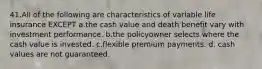 41.All of the following are characteristics of variable life insurance EXCEPT a.the cash value and death benefit vary with investment performance. b.the policyowner selects where the cash value is invested. c.flexible premium payments. d. cash values are not guaranteed.