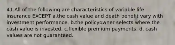 41.All of the following are characteristics of variable life insurance EXCEPT a.the cash value and death benefit vary with investment performance. b.the policyowner selects where the cash value is invested. c.flexible premium payments. d. cash values are not guaranteed.