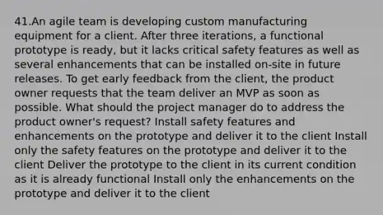 41.An agile team is developing custom manufacturing equipment for a client. After three iterations, a functional prototype is ready, but it lacks critical safety features as well as several enhancements that can be installed on-site in future releases. To get early feedback from the client, the product owner requests that the team deliver an MVP as soon as possible. What should the project manager do to address the product owner's request? Install safety features and enhancements on the prototype and deliver it to the client Install only the safety features on the prototype and deliver it to the client Deliver the prototype to the client in its current condition as it is already functional Install only the enhancements on the prototype and deliver it to the client