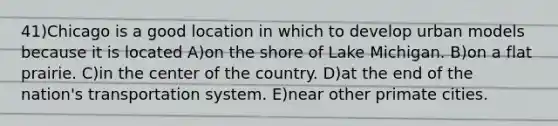 41)Chicago is a good location in which to develop urban models because it is located A)on the shore of Lake Michigan. B)on a flat prairie. C)in the center of the country. D)at the end of the nation's transportation system. E)near other primate cities.