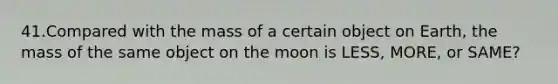 41.Compared with the mass of a certain object on Earth, the mass of the same object on the moon is LESS, MORE, or SAME?