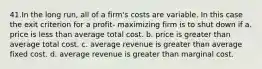 41.In the long run, all of a firm's costs are variable. In this case the exit criterion for a profit‐ maximizing firm is to shut down if a. price is less than average total cost. b. price is greater than average total cost. c. average revenue is greater than average fixed cost. d. average revenue is greater than marginal cost.