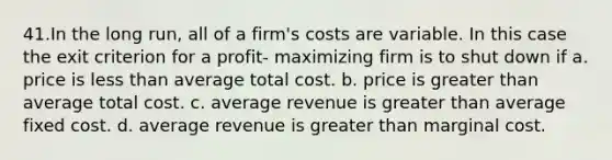 41.In the long run, all of a firm's costs are variable. In this case the exit criterion for a profit‐ maximizing firm is to shut down if a. price is <a href='https://www.questionai.com/knowledge/k7BtlYpAMX-less-than' class='anchor-knowledge'>less than</a> average total cost. b. price is <a href='https://www.questionai.com/knowledge/ktgHnBD4o3-greater-than' class='anchor-knowledge'>greater than</a> average total cost. c. average revenue is greater than average fixed cost. d. average revenue is greater than marginal cost.