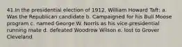 41.In the presidential election of 1912, William Howard Taft: a. Was the Republican candidate b. Campaigned for his Bull Moose program c. named George W. Norris as his vice-presidential running mate d. defeated Woodrow Wilson e. lost to Grover Cleveland