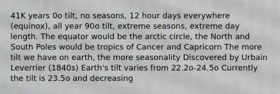 41K years 0o tilt, no seasons, 12 hour days everywhere (equinox), all year 90o tilt, extreme seasons, extreme day length. The equator would be the arctic circle, the North and South Poles would be tropics of Cancer and Capricorn The more tilt we have on earth, the more seasonality Discovered by Urbain Leverrier (1840s) Earth's tilt varies from 22.2o-24.5o Currently the tilt is 23.5o and decreasing