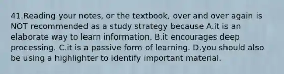 41.Reading your notes, or the textbook, over and over again is NOT recommended as a study strategy because A.it is an elaborate way to learn information. B.it encourages deep processing. C.it is a passive form of learning. D.you should also be using a highlighter to identify important material.