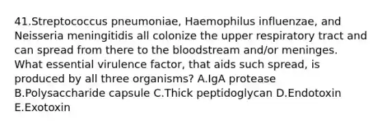 41.Streptococcus pneumoniae, Haemophilus influenzae, and Neisseria meningitidis all colonize the upper respiratory tract and can spread from there to <a href='https://www.questionai.com/knowledge/k7oXMfj7lk-the-blood' class='anchor-knowledge'>the blood</a>stream and/or meninges. What essential virulence factor, that aids such spread, is produced by all three organisms? A.IgA protease B.Polysaccharide capsule C.Thick peptidoglycan D.Endotoxin E.Exotoxin