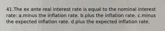 41.The ex ante real interest rate is equal to the nominal interest rate: a.minus the inflation rate. b.plus the inflation rate. c.minus the expected inflation rate. d.plus the expected inflation rate.