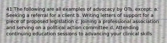 41.The following are all examples of advocacy by OTs, except: a. Seeking a referral for a client b. Writing letters of support for a piece of proposed legislation c. Joining a professional association and serving on a political action committee d. Attending continuing education sessions to advancing your clinical skills