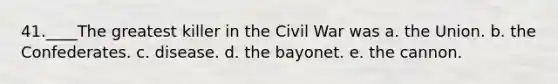 41.____The greatest killer in the Civil War was a. the Union. b. the Confederates. c. disease. d. the bayonet. e. the cannon.