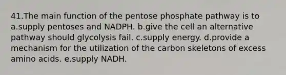 41.The main function of the pentose phosphate pathway is to a.supply pentoses and NADPH. b.give the cell an alternative pathway should glycolysis fail. c.supply energy. d.provide a mechanism for the utilization of the carbon skeletons of excess amino acids. e.supply NADH.