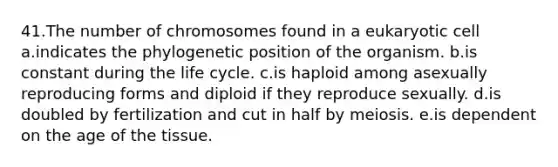 41.The number of chromosomes found in a eukaryotic cell a.indicates the phylogenetic position of the organism. b.is constant during the life cycle. c.is haploid among asexually reproducing forms and diploid if they reproduce sexually. d.is doubled by fertilization and cut in half by meiosis. e.is dependent on the age of the tissue.