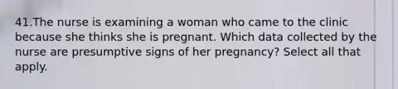 41.The nurse is examining a woman who came to the clinic because she thinks she is pregnant. Which data collected by the nurse are presumptive signs of her pregnancy? Select all that apply.