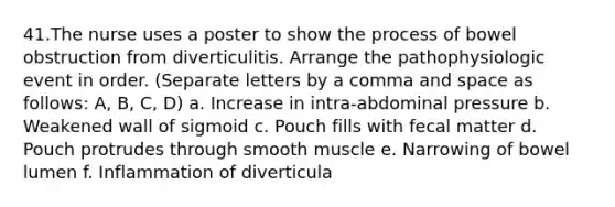 41.The nurse uses a poster to show the process of bowel obstruction from diverticulitis. Arrange the pathophysiologic event in order. (Separate letters by a comma and space as follows: A, B, C, D) a. Increase in intra-abdominal pressure b. Weakened wall of sigmoid c. Pouch fills with fecal matter d. Pouch protrudes through smooth muscle e. Narrowing of bowel lumen f. Inflammation of diverticula