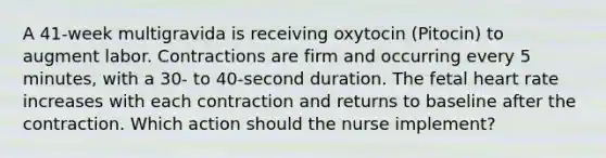 A 41-week multigravida is receiving oxytocin (Pitocin) to augment labor. Contractions are firm and occurring every 5 minutes, with a 30- to 40-second duration. The fetal heart rate increases with each contraction and returns to baseline after the contraction. Which action should the nurse implement?