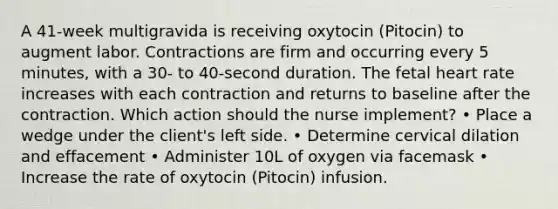 A 41-week multigravida is receiving oxytocin (Pitocin) to augment labor. Contractions are firm and occurring every 5 minutes, with a 30- to 40-second duration. The fetal heart rate increases with each contraction and returns to baseline after the contraction. Which action should the nurse implement? • Place a wedge under the client's left side. • Determine cervical dilation and effacement • Administer 10L of oxygen via facemask • Increase the rate of oxytocin (Pitocin) infusion.