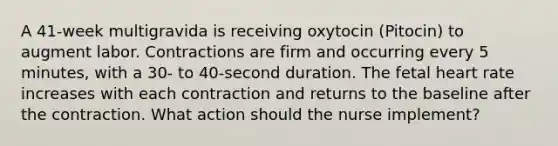 A 41-week multigravida is receiving oxytocin (Pitocin) to augment labor. Contractions are firm and occurring every 5 minutes, with a 30- to 40-second duration. The fetal heart rate increases with each contraction and returns to the baseline after the contraction. What action should the nurse implement?