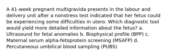 A 41-week pregnant multigravida presents in the labour and delivery unit after a nonstress test indicated that her fetus could be experiencing some difficulties in utero. Which diagnostic tool would yield more detailed information about the fetus? a. Ultrasound for fetal anomalies b. Biophysical profile (BPP) c. Maternal serum alpha-fetoprotein screening (MSAFP) d. Percutaneous umbilical blood sampling (PUBS)