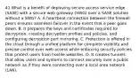 41.What is a benefit of deploying secure access service edge (SASE) with a secure web gateway (SWG) over a SASE solution without a SWG? A. A heartbeat connection between the firewall peers ensures seamless failover in the event that a peer goes down. B. It prepares the keys and certificates required for decryption, creating decryption profiles and policies, and configuring decryption port mirroring. C. Protection is offered in the cloud through a unified platform for complete visibility and precise control over web access while enforcing security policies that protect users from hostile websites. D. It creates tunnels that allow users and systems to connect securely over a public network as if they were connecting over a local area network (LAN).