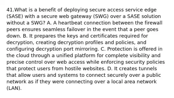 41.What is a benefit of deploying secure access service edge (SASE) with a secure web gateway (SWG) over a SASE solution without a SWG? A. A heartbeat connection between the firewall peers ensures seamless failover in the event that a peer goes down. B. It prepares the keys and certificates required for decryption, creating decryption profiles and policies, and configuring decryption port mirroring. C. Protection is offered in the cloud through a unified platform for complete visibility and precise control over web access while enforcing security policies that protect users from hostile websites. D. It creates tunnels that allow users and systems to connect securely over a public network as if they were connecting over a local area network (LAN).