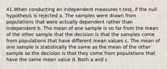 41.When conducting an independent measures t-test, if the null hypothesis is rejected a. The samples were drawn from populations that were actually dependent rather than independent b. The mean of one sample is so far from the mean of the other sample that the decision is that the samples come from populations that have different mean values c. The mean of one sample is statistically the same as the mean of the other sample so the decision is that they come from populations that have the same mean value d. Both a and c